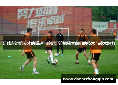 足球左边路天才的崛起与传奇足迹揭秘大咖们的技术与战术魅力
