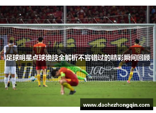 足球明星点球绝技全解析不容错过的精彩瞬间回顾