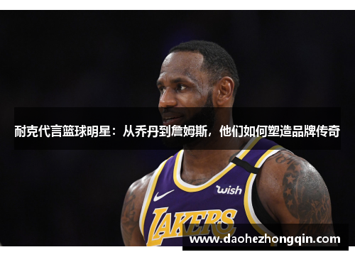 耐克代言篮球明星：从乔丹到詹姆斯，他们如何塑造品牌传奇