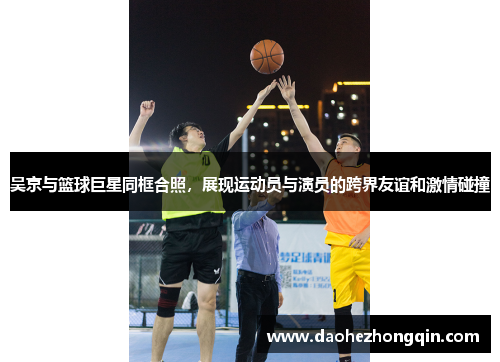 吴京与篮球巨星同框合照，展现运动员与演员的跨界友谊和激情碰撞