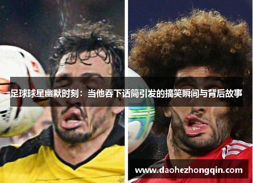 足球球星幽默时刻：当他吞下话筒引发的搞笑瞬间与背后故事