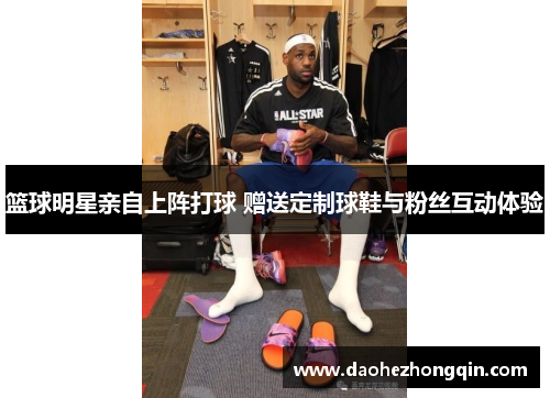 篮球明星亲自上阵打球 赠送定制球鞋与粉丝互动体验