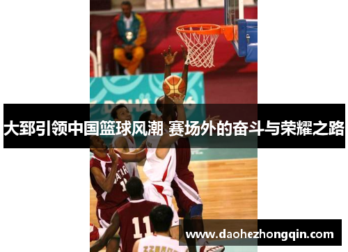 大郅引领中国篮球风潮 赛场外的奋斗与荣耀之路