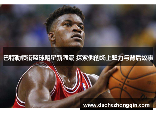 巴特勒领衔篮球明星新潮流 探索他的场上魅力与背后故事