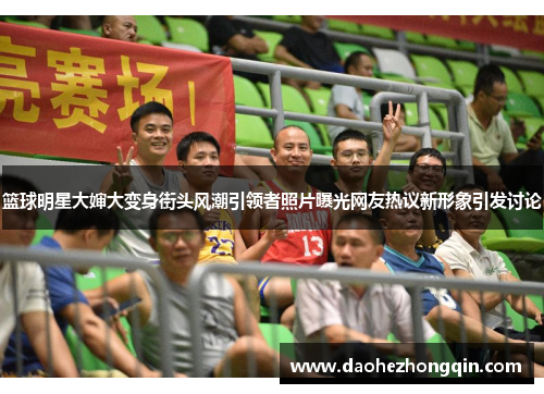 篮球明星大婶大变身街头风潮引领者照片曝光网友热议新形象引发讨论