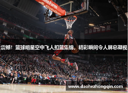 震撼！篮球明星空中飞人扣篮集锦，精彩瞬间令人屏息凝视